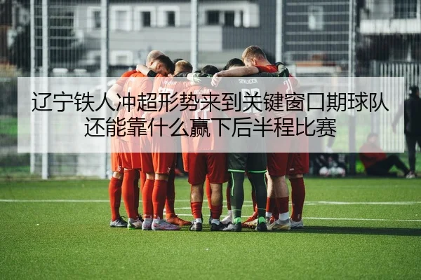辽宁铁人冲超形势来到关键窗口期球队还能靠什么赢下后半程比赛