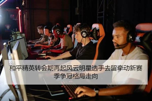 和平精英转会期再起风云明星选手去留牵动新赛季争冠格局走向 | XINGKONG SPORTS app